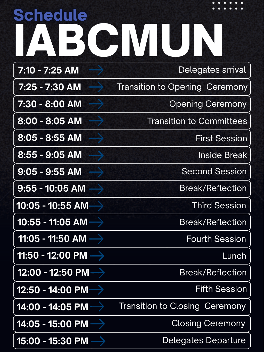 IABCMUN schedule poster. 7:10 to 7:25 AM Delegates arrival; 7:25 to 7:30 Transition to Opening Ceremony; 7:30 to 8:00 Opening Ceremony; 8:00 to 8:05 Transition to Committees; 8:05 to 8:55 First Session; 8:55 to 9:05 Inside Break; 9:05 to 9:55 Second Session; 9:55 to 10:05 Break/Reflection; 10:05 to 10:55 Third Session; 10:55 to 11:05 Break/Reflection; 11:05 to 11:50 Fourth Session; 11:50 to 12:00 PM Lunch; 12:00 to 12:50 PM Break/Reflection; 12:50 to 14:00 Fifth Session; 14:00 to 14:05 Transition to Closing Ceremony; 14:05 to 15:00 Closing Ceremony; 15:00 to 15:30 Delegates Departure.